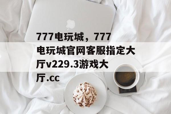 777电玩城，777电玩城官网客服指定大厅v229.3游戏大厅.cc